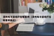漳州电子游戏厅在哪里啊（漳州电子游戏厅在哪里啊最近）