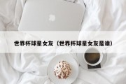 世界杯球星女友（世界杯球星女友是谁）