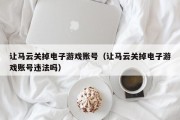 让马云关掉电子游戏账号（让马云关掉电子游戏账号违法吗）