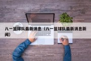 八一篮球队最新消息（八一篮球队最新消息新闻）