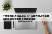 广场舞大妈占领篮球场（广场舞大妈占领篮球场跳舞跟篮球青年发生冲突打架）