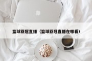 篮球亚冠直播（篮球亚冠直播在哪看）