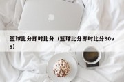 篮球比分即时比分（篮球比分即时比分90vs）