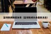 篮球新闻搜狐体育（篮球新闻头条最新消息）