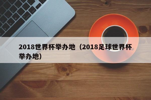 2018世界杯举办地(2018足球世界杯举办地)