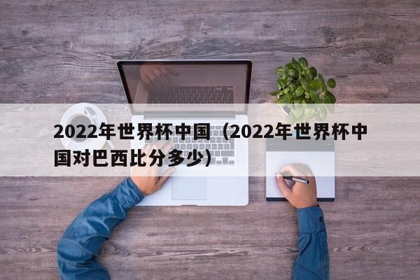 2022年世界杯中国(2022年世界杯中国对巴西比分多少)