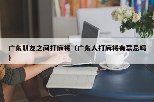 广东朋友之间打麻将(广东人打麻将有禁忌吗)