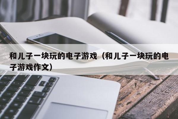 和儿子一块玩的电子游戏(和儿子一块玩的电子游戏作文)