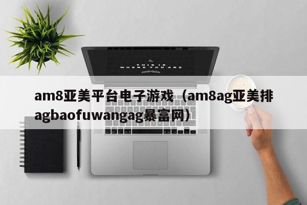 am8亚美平台电子游戏(am8ag亚美排agbaofuwangag暴富网)