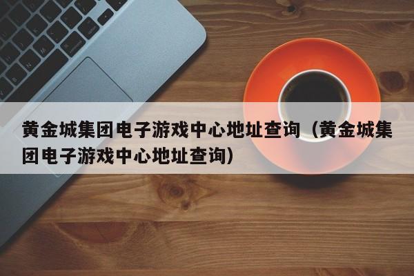 黄金城集团电子游戏中心地址查询(黄金城集团电子游戏中心地址查询)